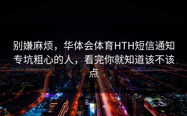 别嫌麻烦，华体会体育HTH短信通知专坑粗心的人，看完你就知道该不该点