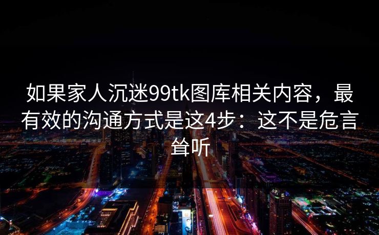 如果家人沉迷99tk图库相关内容，最有效的沟通方式是这4步：这不是危言耸听