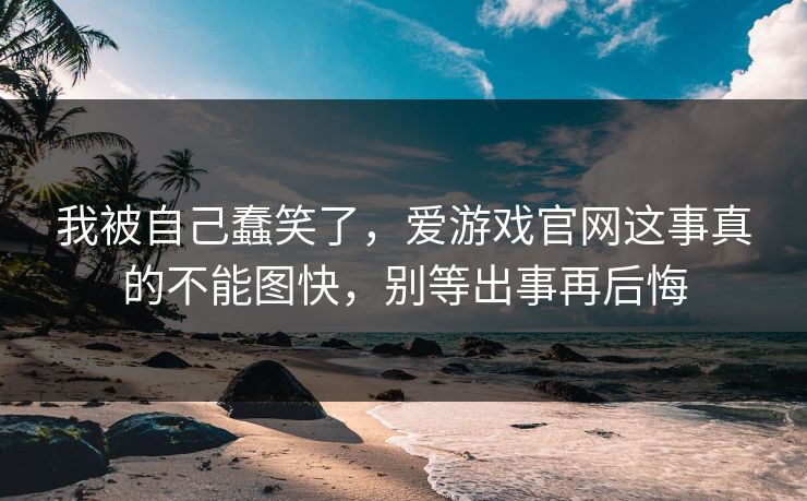 我被自己蠢笑了,爱游戏官网这事真的不能图快,别等出事再后悔 我被自己蠢笑了,爱游戏官网这事真的不能图快,别等出事再后悔
