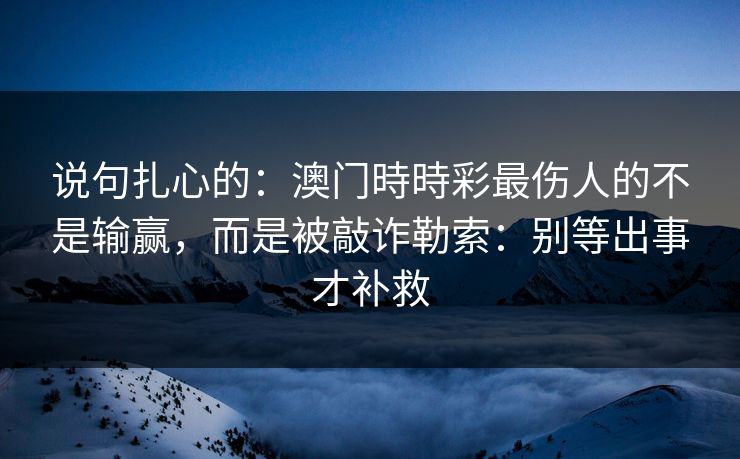 说句扎心的:澳门時時彩最伤人的不是输赢,而是被敲诈勒索:别等出事才补救 说句扎心的:澳门時時彩最伤人的不是输赢,而是被敲诈勒索:别等出事才补救