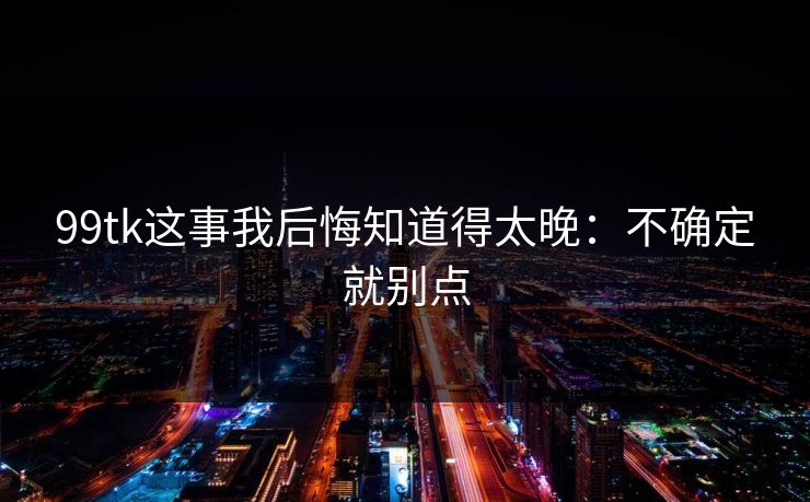 99tk这事我后悔知道得太晚:不确定就别点 99tk这事我后悔知道得太晚:不确定就别点