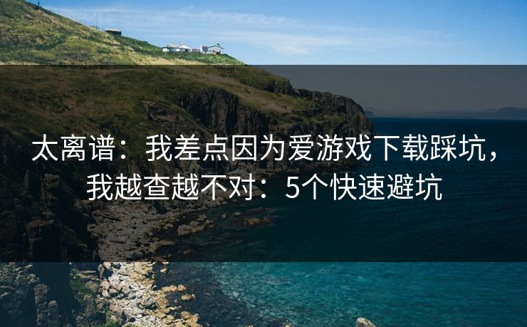 太离谱：我差点因为爱游戏下载踩坑，我越查越不对：5个快速避坑