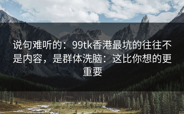 说句难听的:99tk香港最坑的往往不是内容,是群体洗脑:这比你想的更重要 说句难听的:99tk香港最坑的往往不是内容,是群体洗脑:这比你想的更重要
